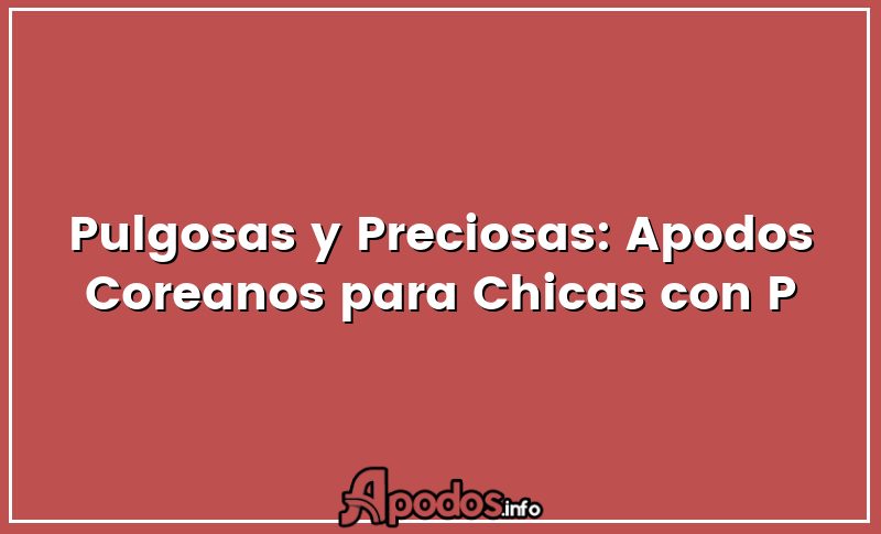 Pulgosas y Preciosas: Apodos Coreanos para Chicas con P